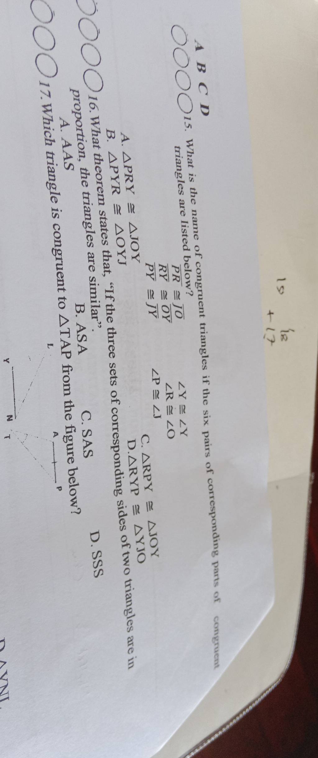 What is the name of congruent triangles if the six pairs of corresponding parts of congruent
A B C D
triangles are listed below?
overline PR≌ overline JO
∠ Y≌ ∠ Y
overline RY≌ overline OY
∠ R≌ ∠ O
overline PY≌ overline JY
∠ P≌ ∠ J △ RPY≌ △ JOY
C. △ RYP≌ △ YJO
A. △ PRY≌ △ JOY
D
B. △ PYR≌ △ OYJ
16.What theorem states that, “If the three sets of corresponding sides of two triangles are in
B. ASA C. SAS D. SSS
proportion, the triangles are similar”.
A. AAS
17.Which triangle is congruent to △ TAP
A VNT.