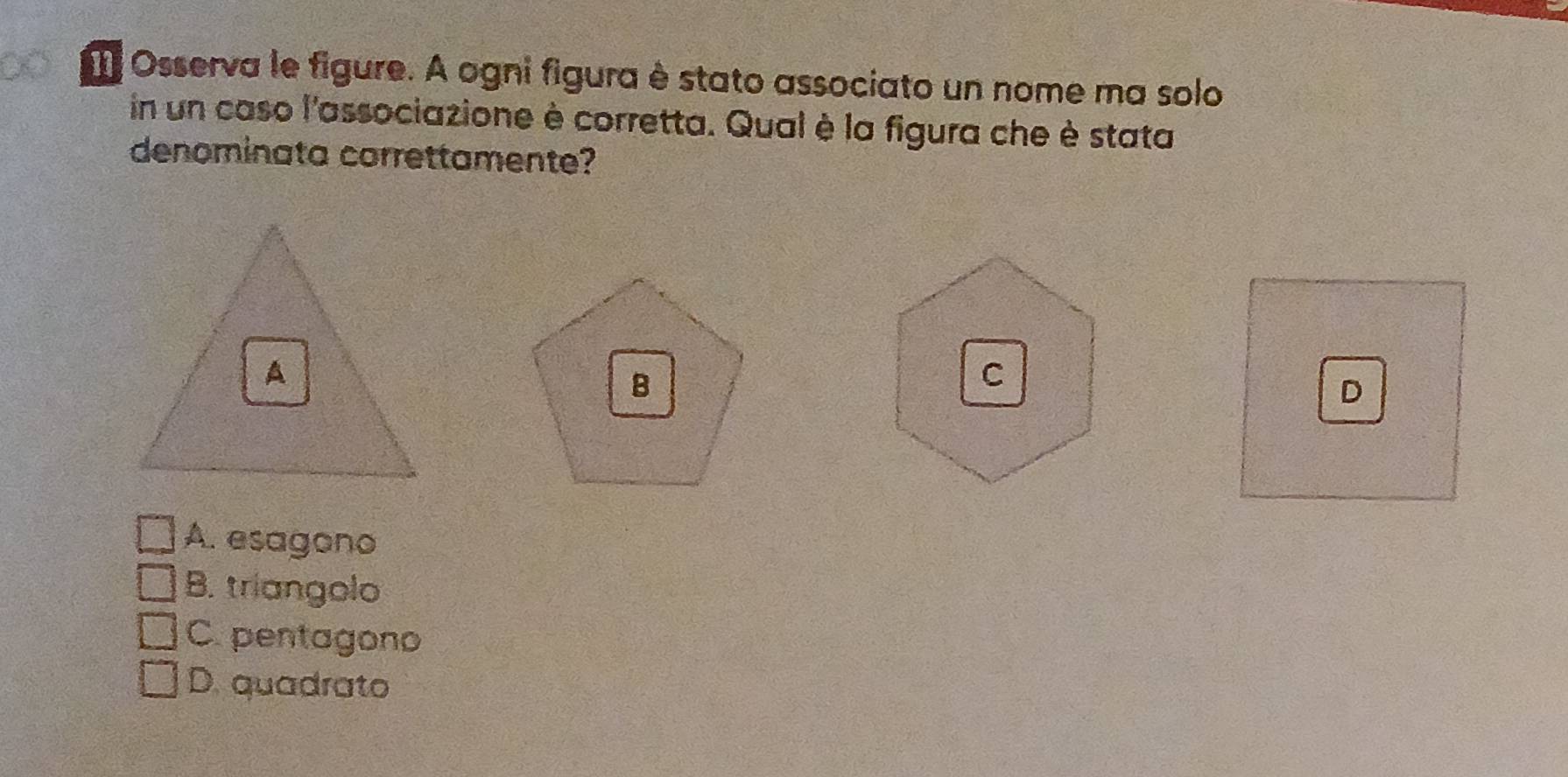 ∞ Osserva le figure. A ogni figura è stato associato un nome ma solo
in un caso l'associazione è corretta. Qual è la figura che è stata
denominata correttamente?
A. esagono
B. triangolo
C. pentagono
D. quadrato