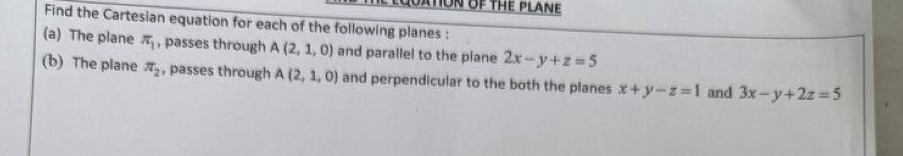 OATON OF THE PLANE 
Find the Cartesian equation for each of the following planes : 
(a) The plane π _1 , passes through A(2,1,0) and parallel to the plane 2x-y+z=5
(b) The plane π _2 , passes through A(2,1,0) and perpendicular to the both the planes x+y-z=1 and 3x-y+2z=5