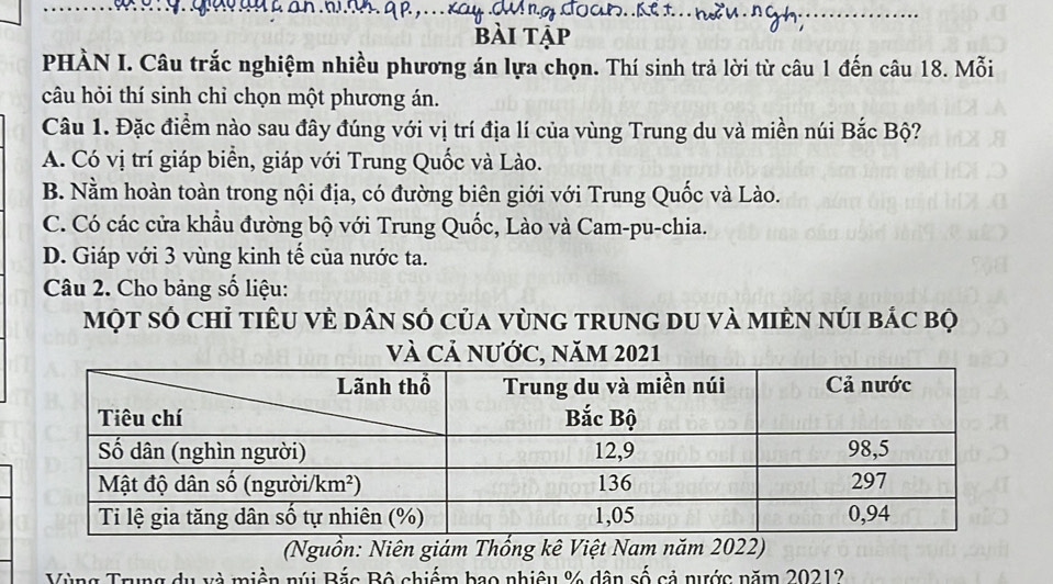 bài tập
PHÀN I. Câu trắc nghiệm nhiều phương án lựa chọn. Thí sinh trả lời từ câu 1 đến câu 18. Mỗi
câu hỏi thí sinh chỉ chọn một phương án.
Câu 1. Đặc điểm nào sau đây đúng với vị trí địa lí của vùng Trung du và miền núi Bắc Bộ?
A. Có vị trí giáp biển, giáp với Trung Quốc và Lào.
B. Nằm hoàn toàn trong nội địa, có đường biên giới với Trung Quốc và Lào.
C. Có các cửa khẩu đường bộ với Trung Quốc, Lào và Cam-pu-chia.
D. Giáp với 3 vùng kinh tế của nước ta.
Câu 2. Cho bảng số liệu:
một số chỉ tiêU vÈ dân số của vùnG trung du và miÈn núi bác bộ
và Cả nước, năm 2021
(Nguồn: Niên giám Thổng kê Việt Nam năm 2022)
Vùng Trung du và miền núi Bắc Bộ chiếm bao nhiêu % dân số cả nước năm 20212