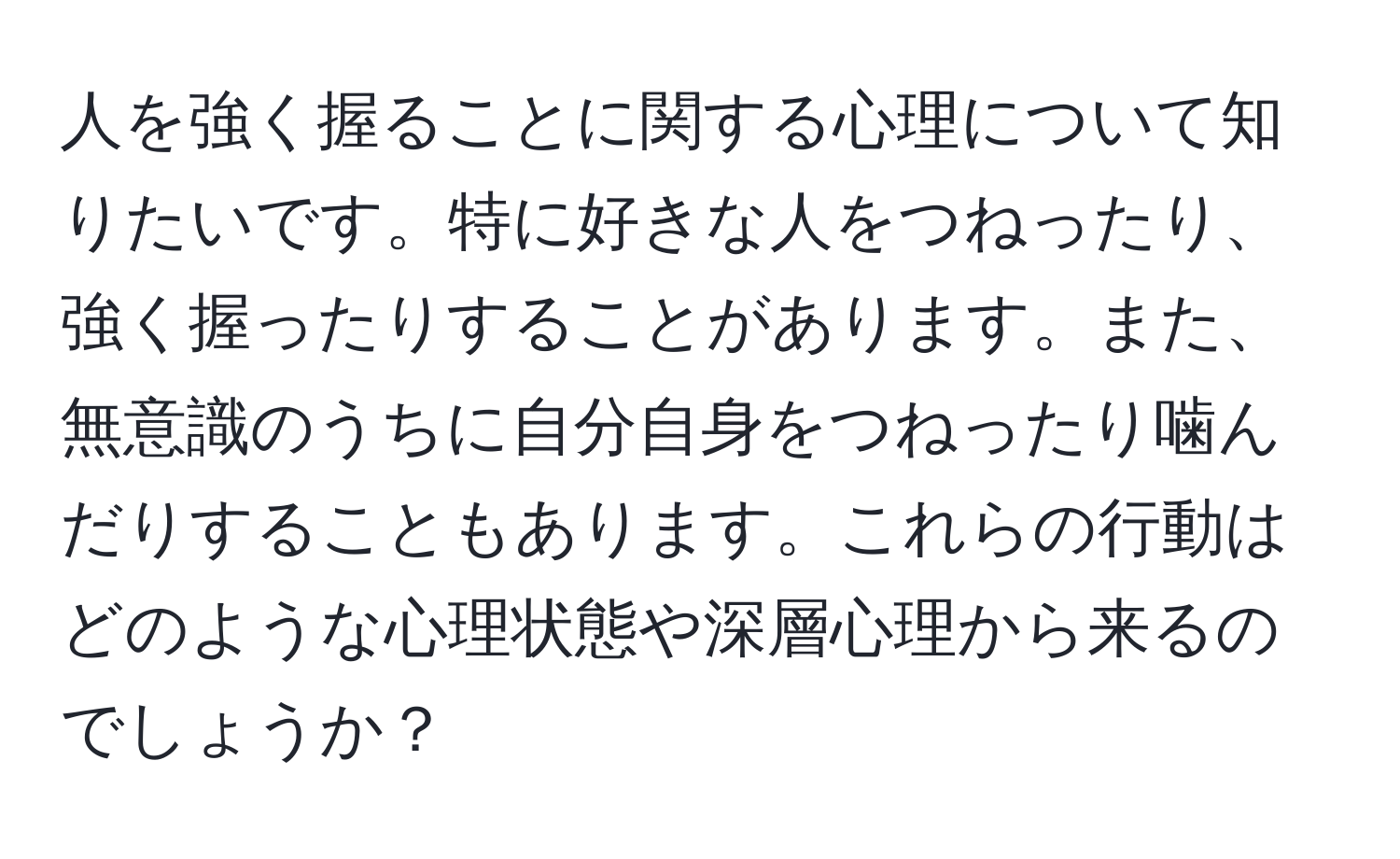 人を強く握ることに関する心理について知りたいです。特に好きな人をつねったり、強く握ったりすることがあります。また、無意識のうちに自分自身をつねったり噛んだりすることもあります。これらの行動はどのような心理状態や深層心理から来るのでしょうか？