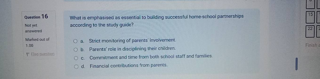 What is emphasised as essential to building successful home-school partnerships
15
Not yet according to the study guide?
22
answered
Marked out of
a. Strict monitoring of parents' involvement.
1.00 Finish
b. Parents’ role in disciplining their children.
Flag question
c. Commitment and time from both school staff and families.
d. Financial contributions from parents.