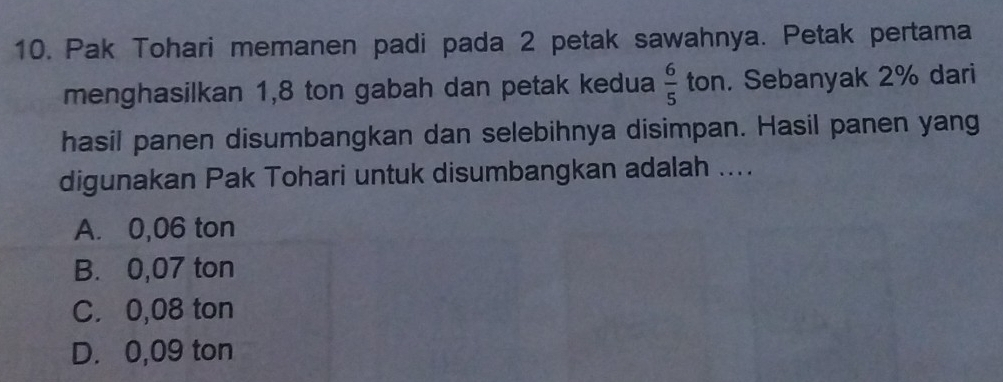 Pak Tohari memanen padi pada 2 petak sawahnya. Petak pertama
menghasilkan 1,8 ton gabah dan petak kedua  6/5  ton. Sebanyak 2% dari
hasil panen disumbangkan dan selebihnya disimpan. Hasil panen yang
digunakan Pak Tohari untuk disumbangkan adalah ....
A. 0,06 ton
B. 0,07 ton
C. 0,08 ton
D. 0,09 ton