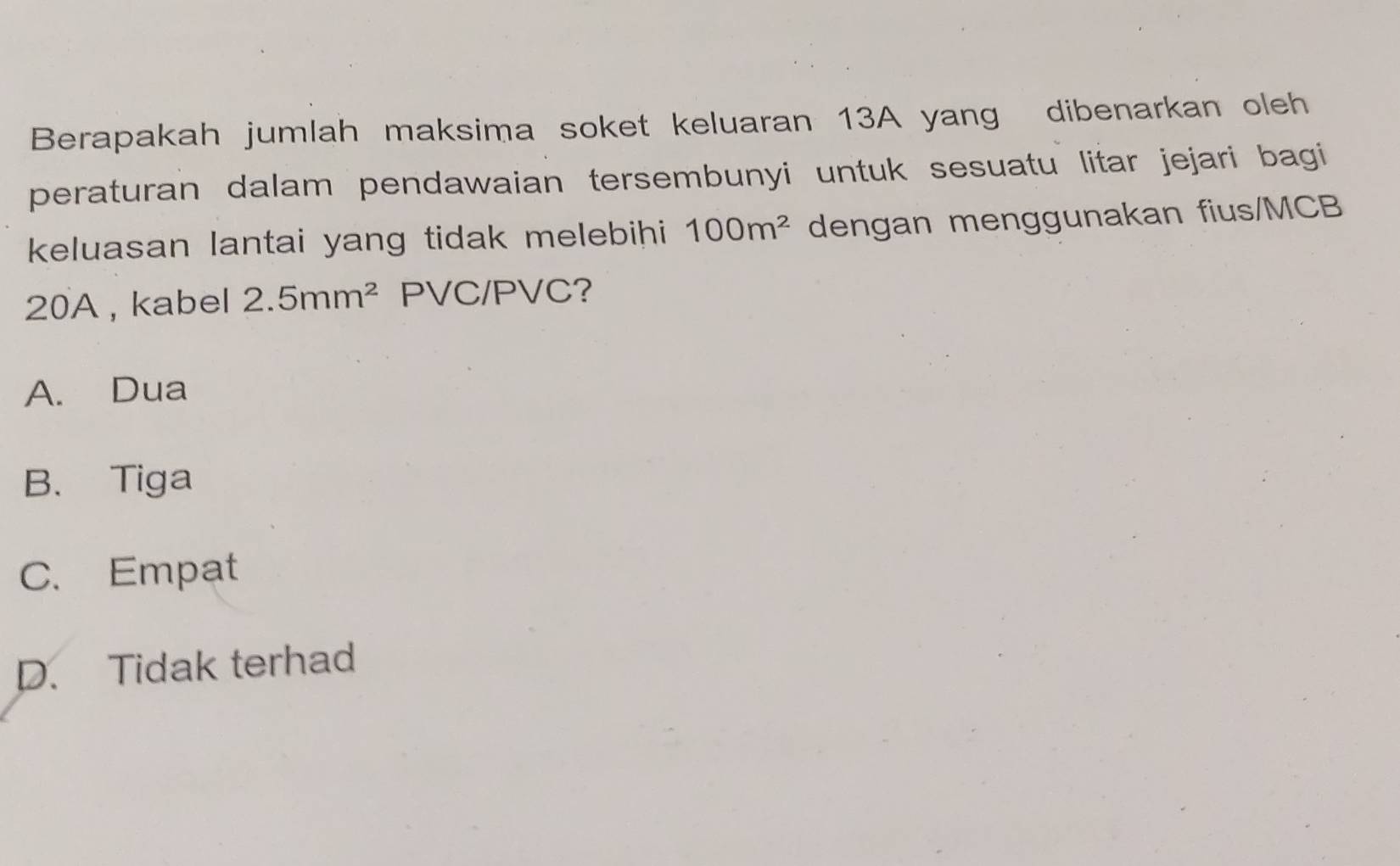 Berapakah jumlah maksima soket keluaran 13A yang dibenarkan oleh
peraturan dalam pendawaian tersembunyi untuk sesuatu litar jejari bagi 
keluasan lantai yang tidak melebihi 100m^2 dengan menggunakan fius/ MCB
20A , kabel 2.5mm^2 PVC / PVC?
A. Dua
B. Tiga
C. Empat
D. Tidak terhad