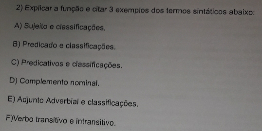 Explicar a função e citar 3 exemplos dos termos sintáticos abaixo:
A) Sujeito e classificações.
B) Predicado e classificações.
C) Predicativos e classificações.
D) Complemento nominal.
E) Adjunto Adverbial e classificações.
F)Verbo transitivo e intransitivo.