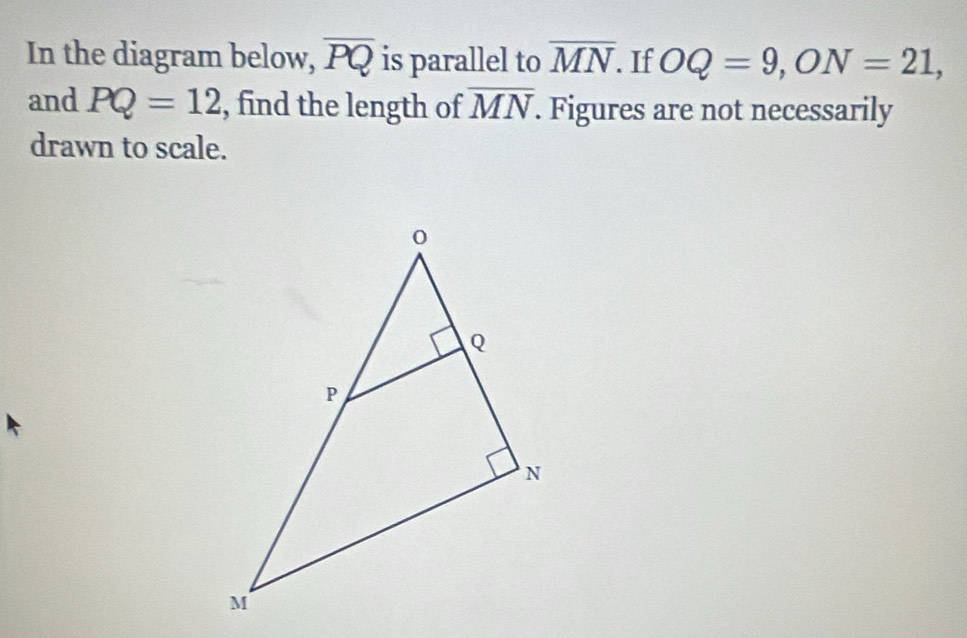 In the diagram below, overline PQ is parallel to overline MN. If OQ=9, ON=21, 
and PQ=12 , find the length of overline MN. Figures are not necessarily 
drawn to scale.