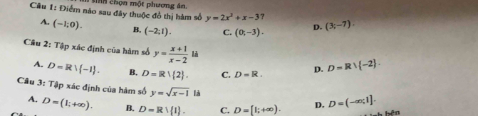 sinh chọn một phương án.
Câu 1: Điểm nảo sau đây thuộc đồ thị hàm số y=2x^2+x-3 ? (3;-7).
A. (-1;0). B. (-2;1). C. (0;-3). D.
Câu 2: Tập xác định của hàm số y= (x+1)/x-2  là D=R∪  -2.
A. D=Rvee  -1. B. D=R| 2. C. D=R. D.
Câu 3: Tập xác định của hàm số y=sqrt(x-1) là D. D=(-∈fty ;1].
A. D=(1;+∈fty ). B. D=Rvee  1. C. D=[1;+∈fty ). 
bên