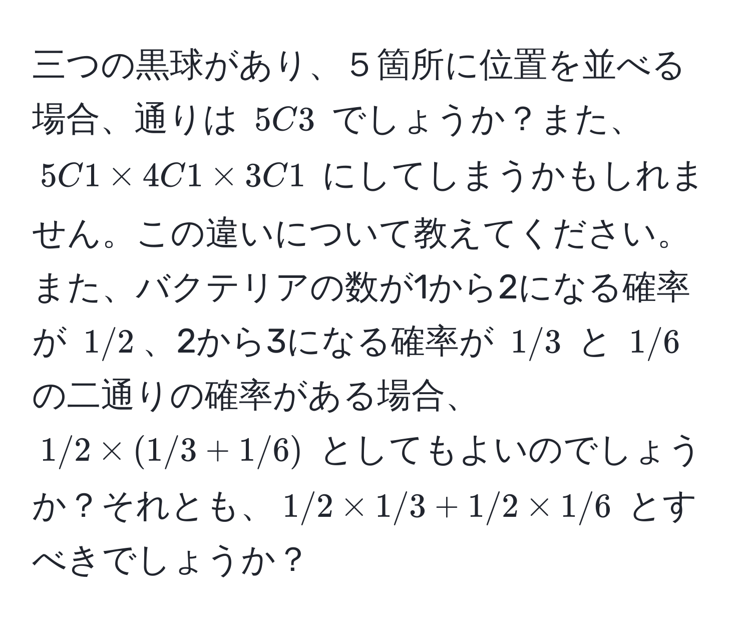 三つの黒球があり、５箇所に位置を並べる場合、通りは $5C3$ でしょうか？また、$5C1 * 4C1 * 3C1$ にしてしまうかもしれません。この違いについて教えてください。また、バクテリアの数が1から2になる確率が $1/2$、2から3になる確率が $1/3$ と $1/6$ の二通りの確率がある場合、$1/2 * (1/3 + 1/6)$ としてもよいのでしょうか？それとも、$1/2 * 1/3 + 1/2 * 1/6$ とすべきでしょうか？