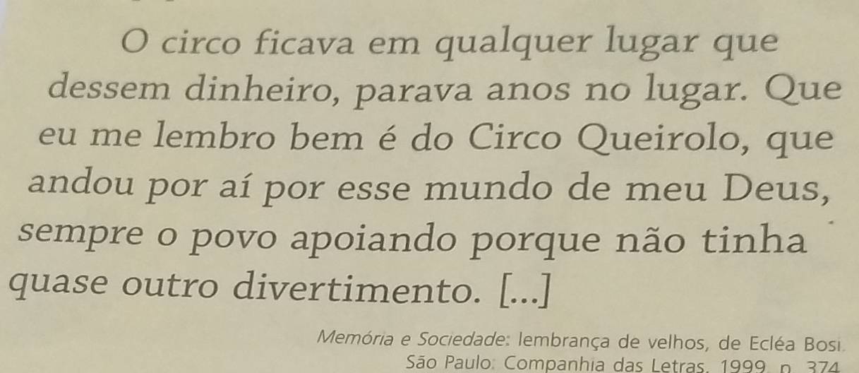 circo ficava em qualquer lugar que 
dessem dinheiro, parava anos no lugar. Que 
eu me lembro bem é do Circo Queirolo, que 
andou por aí por esse mundo de meu Deus, 
sempre o povo apoiando porque não tinha 
quase outro divertimento. [...] 
Memória e Sociedade: lembrança de velhos, de Ecléa Bosi. 
São Paulo: Companhia das Letras. 1999. n. 374