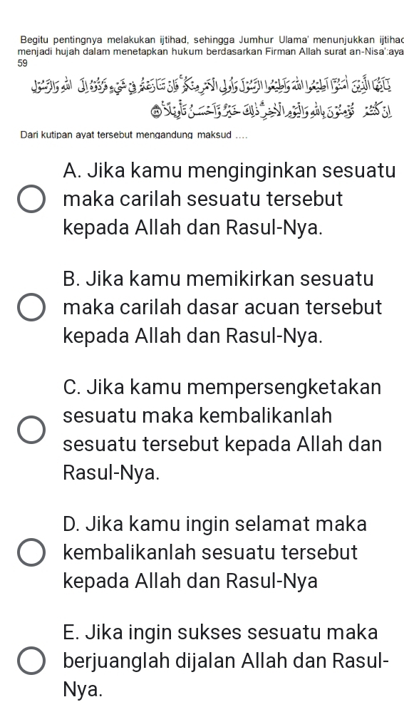 Begitu pentingnya melakukan ijtihad, sehingga Jumhur Ulama' menunjukkan ijtihad
menjadi hujah dalam menetapkan hukum berdasarkan Firman Allah surat an-Nisa':aya
59
O a 
Dari kutipan ayat tersebut mengandung maksud ....
A. Jika kamu menginginkan sesuatu
maka carilah sesuatu tersebut
kepada Allah dan Rasul-Nya.
B. Jika kamu memikirkan sesuatu
maka carilah dasar acuan tersebut
kepada Allah dan Rasul-Nya.
C. Jika kamu mempersengketakan
sesuatu maka kembalikanlah
sesuatu tersebut kepada Allah dan
Rasul-Nya.
D. Jika kamu ingin selamat maka
kembalikanlah sesuatu tersebut
kepada Allah dan Rasul-Nya
E. Jika ingin sukses sesuatu maka
berjuanglah dijalan Allah dan Rasul-
Nya.