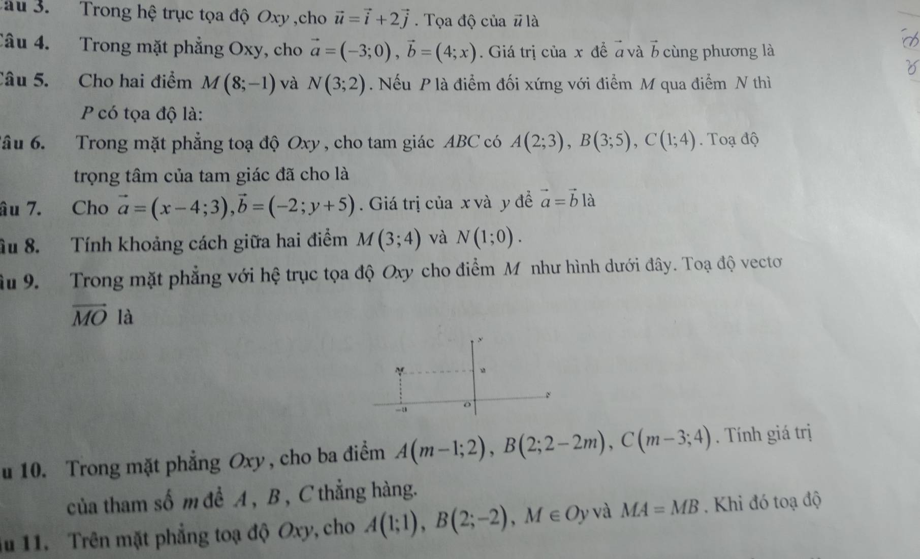 au 3. Trong hệ trục tọa độ Oxy ,cho vector u=vector i+2vector j. Tọa độ của # là 
Câu 4. Trong mặt phẳng Oxy, cho vector a=(-3;0), vector b=(4;x). Giá trị của x để à và b cùng phương là 
Câu 5. Cho hai điểm M(8;-1) và N(3;2). Nếu P là điểm đối xứng với điểm M qua điểm N thì
P có tọa độ là: 
âu 6. Trong mặt phẳng toạ độ Oxy, cho tam giác ABC có A(2;3), B(3;5), C(1;4) Toạ độ 
trọng tâm của tam giác đã cho là 
âu 7. Cho vector a=(x-4;3), vector b=(-2;y+5). Giá trị của x và y đề vector a=vector bla
âu 8. Tính khoảng cách giữa hai điểm M(3;4) và N(1;0). 
âu 9. Trong mặt phẳng với hệ trục tọa độ Oxy cho điểm M như hình dưới đây. Toạ độ vector
overline MO là 
u 10. Trong mặt phẳng Oxy, cho ba điểm A(m-1;2), B(2;2-2m), C(m-3;4). Tính giá trị 
của tham số m để A , B , C thẳng hàng. 
iu 11. Trên mặt phẳng toạ độ Oxy, cho A(1;1), B(2;-2), M∈ Oy và MA=MB. Khi đó toạ độ