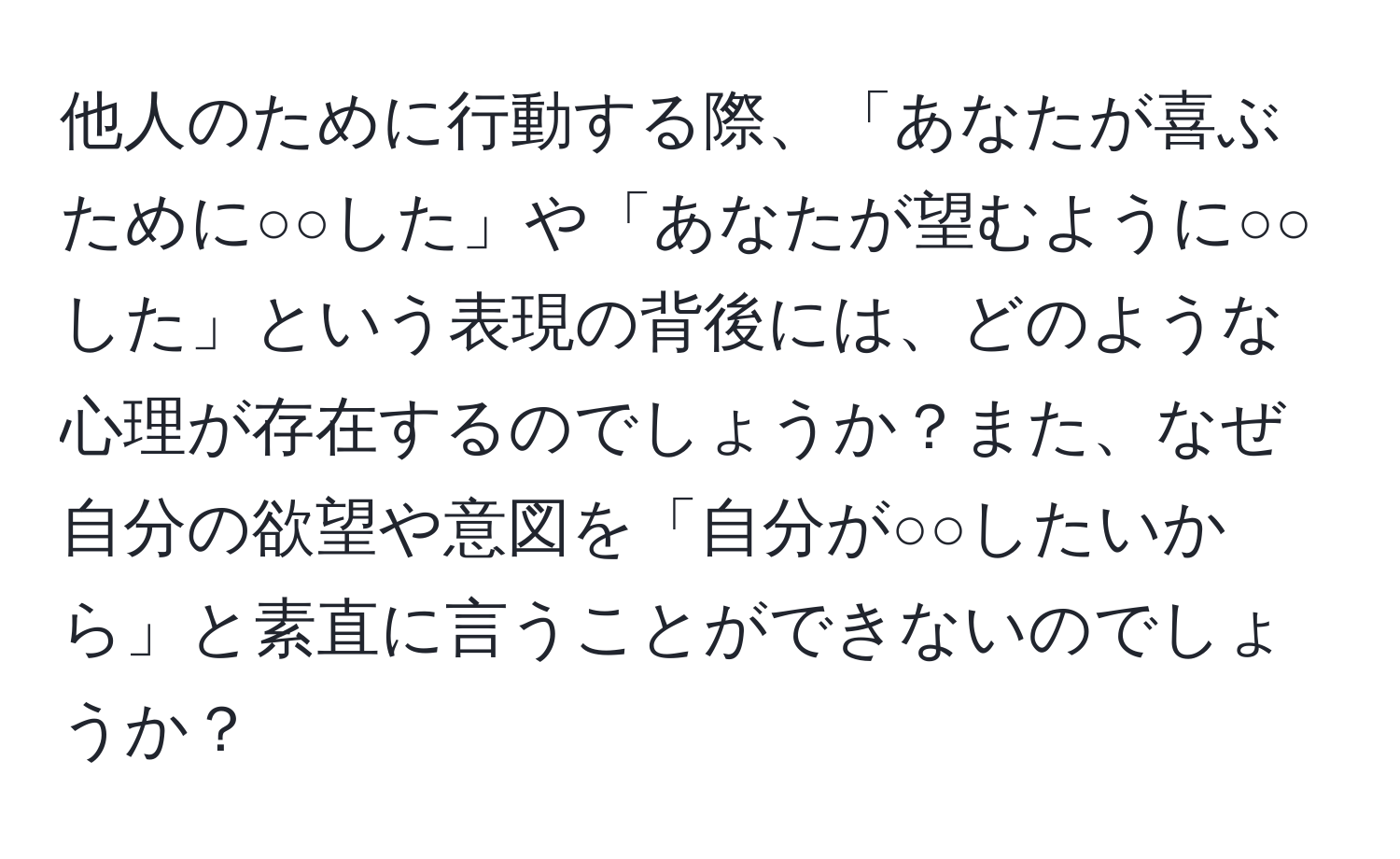 他人のために行動する際、「あなたが喜ぶために○○した」や「あなたが望むように○○した」という表現の背後には、どのような心理が存在するのでしょうか？また、なぜ自分の欲望や意図を「自分が○○したいから」と素直に言うことができないのでしょうか？