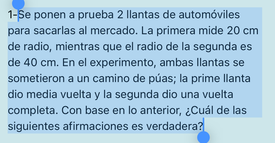 1-Se ponen a prueba 2 Ilantas de automóviles 
para sacarlas al mercado. La primera mide 20 cm
de radio, mientras que el radio de la segunda es 
de 40 cm. En el experimento, ambas Ilantas se 
sometieron a un camino de púas; la prime llanta 
dio media vuelta y la segunda dio una vuelta 
completa. Con base en lo anterior, ¿Cuál de las 
siguientes afirmaciones es verdadera?