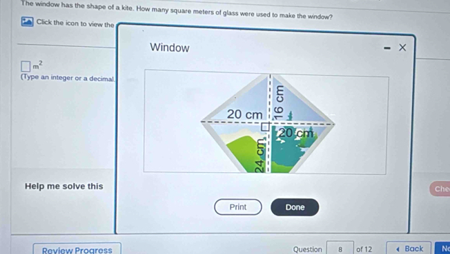 The window has the shape of a kite. How many square meters of glass were used to make the window? 
* Click the icon to view the 
Window ×
□ m^2
(Type an integer or a decimal 
Help me solve this Che 
Print Done 
Review Proaress Question 8 of 12 Back N