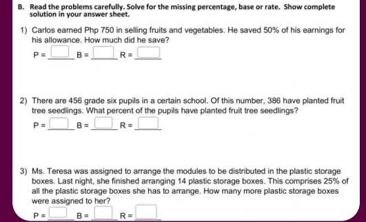 Read the problems carefully. Solve for the missing percentage, base or rate. Show complete 
solution in your answer sheet. 
1) Carlos eared Php 750 in selling fruits and vegetables. He saved 50% of his earnings for 
his allowance. How much did he save?
P=_ □ B=_ □ R=_ □ 
2) There are 456 grade six pupils in a certain school. Of this number, 386 have planted fruit 
tree seedlings. What percent of the pupils have planted fruit tree seedlings?
P=_ □ B=_ □ R=_ □ 
3) Ms. Teresa was assigned to arrange the modules to be distributed in the plastic storage 
boxes. Last night, she finished arranging 14 plastic storage boxes. This comprises 25% of 
all the plastic storage boxes she has to arrange. How many more plastic storage boxes 
were assigned to her?
_ P=□ B=_ □ R=_ □ 