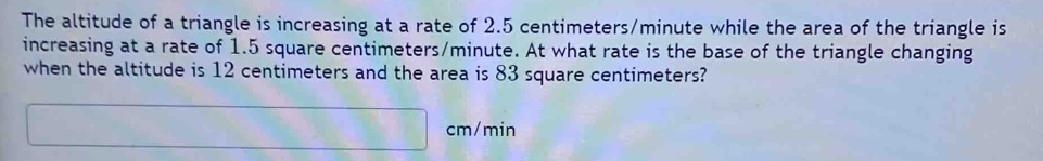 The altitude of a triangle is increasing at a rate of 2.5 centimeters/minute while the area of the triangle is 
increasing at a rate of 1.5 square centimeters/minute. At what rate is the base of the triangle changing 
when the altitude is 12 centimeters and the area is 83 square centimeters?
cm/min