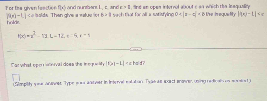 For the given function f(x) and numbers L, c, and varepsilon >0 , find an open interval about c on which the inequality
|f(x)-L| holds. Then give a value for delta >0 such that for all x satisfying 0 the inequality |f(x)-L|
holds.
f(x)=x^2-13, L=12, c=5, varepsilon =1
For what open interval does the inequality |f(x)-L| hold? 
(Simplify your answer. Type your answer in interval notation. Type an exact answer, using radicals as needed.)