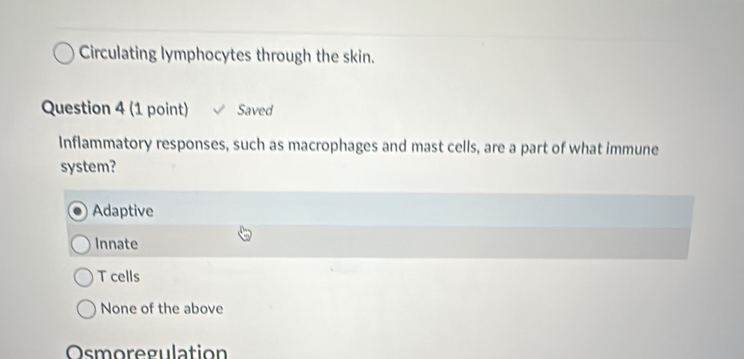 Circulating lymphocytes through the skin.
Question 4 (1 point) Saved
Inflammatory responses, such as macrophages and mast cells, are a part of what immune
system?
Adaptive
Innate
T cells
None of the above
Osmoregulation