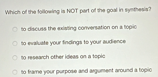 Which of the following is NOT part of the goal in synthesis?
to discuss the existing conversation on a topic
to evaluate your findings to your audience
to research other ideas on a topic
to frame your purpose and argument around a topic