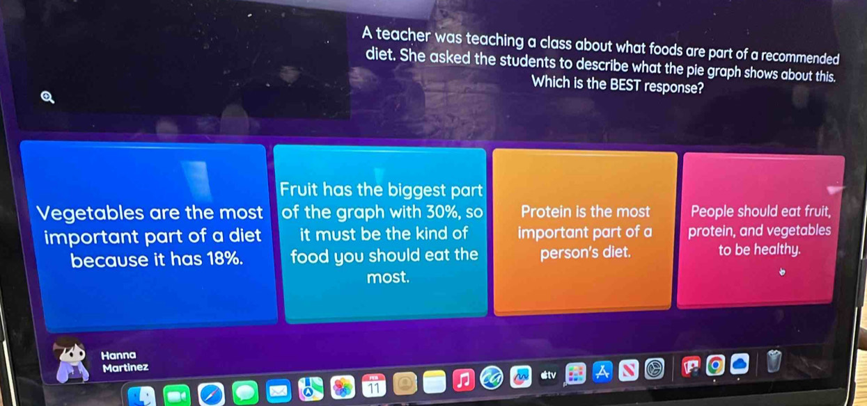 A teacher was teaching a class about what foods are part of a recommended
diet. She asked the students to describe what the pie graph shows about this.
Which is the BEST response?
Fruit has the biggest part
Vegetables are the most of the graph with 30%, so Protein is the most People should eat fruit,
important part of a diet it must be the kind of important part of a protein, and vegetables
because it has 18%. food you should eat the person's diet. to be healthy.
most.
Hanna
Martinez