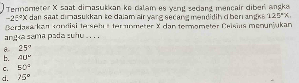 Termometer X saat dimasukkan ke dalam es yang sedang mencair diberi angka
-25°X dan saat dimasukkan ke dalam air yang sedang mendidih diberi angka 125°X. 
Berdasarkan kondisi tersebut termometer X dan termometer Celsius menunjukan
angka sama pada suhu . . . .
a. 25°
b. 40°
C. 50°
d. 75°