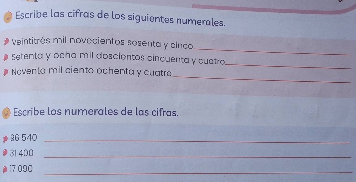 Escribe las cifras de los siguientes numerales. 
_ 
Veintitrés mil novecientos sesenta y cinco 
Setenta y ocho mil doscientos cincuenta y cuatro_ 
_ 
Noventa mil ciento ochenta y cuatro 
Escribe los numerales de las cifras.
96 540 _
31 400 _
17 090
_