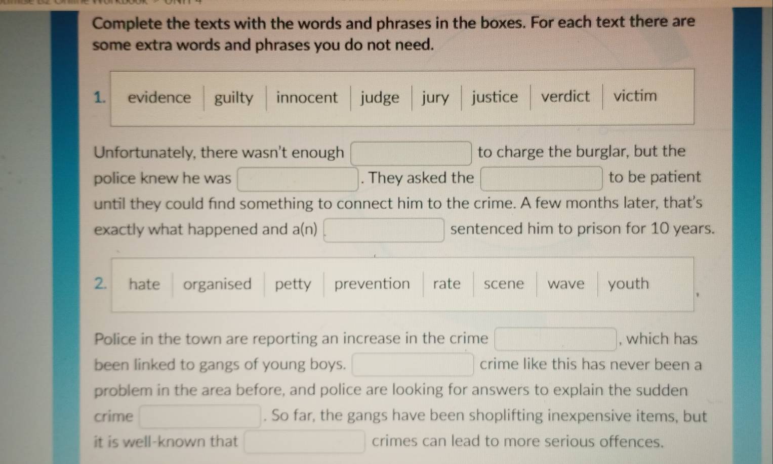 Complete the texts with the words and phrases in the boxes. For each text there are 
some extra words and phrases you do not need. 
1. evidence guilty innocent judge jury justice verdict victim 
Unfortunately, there wasn't enough to charge the burglar, but the 
x_|| □ /| vector | 
police knew he was □ ∴ △ AB)≌ △ CDO. They asked the to be patient 
until they could find something to connect him to the crime. A few months later, that's 
exactly what happened and a(n) x_□ /□  sentenced him to prison for 10 years. 
2. hate organised petty prevention rate scene wave youth 
Police in the town are reporting an increase in the crime (-3,4) , which has 
been linked to gangs of young boys. (-3,4) □  crime like this has never been a 
problem in the area before, and police are looking for answers to explain the sudden 
crime . So far, the gangs have been shoplifting inexpensive items, but 
it is well-known that crimes can lead to more serious offences.