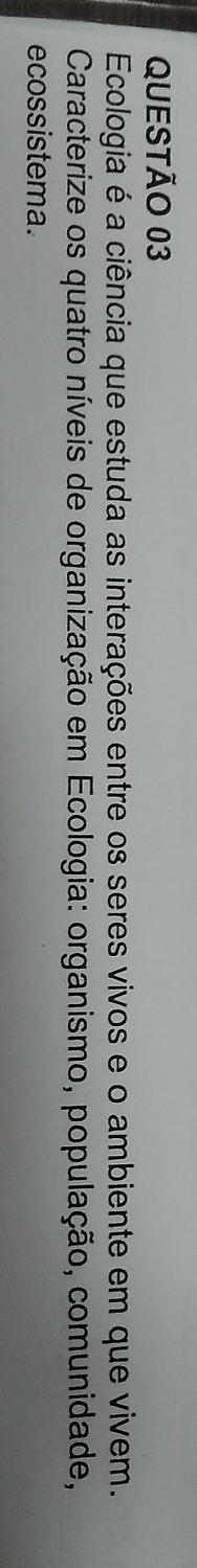 Ecologia é a ciência que estuda as interações entre os seres vivos e o ambiente em que vivem. 
Caracterize os quatro níveis de organização em Ecologia: organismo, população, comunidade, 
ecossistema.
