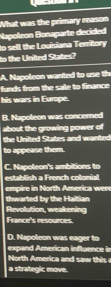 What was the primary reason
Napoleon Bonaparte decided
to sell the Louisiana Territory
to the United States?
A. Napoleon wanted to use th
funds from the sale to finance
his wars in Europe.
B. Napoleon was concerned
about the growing power of
the United States and wanted
to appease them.
C. Napoleon's ambitions to
establish a French colonial
empire in North America were
thwarted by the Haitian
Revolution, weakening
France's resources.
D. Napoleon was eager to
expand American influence in
North America and saw this a
a strategic move.