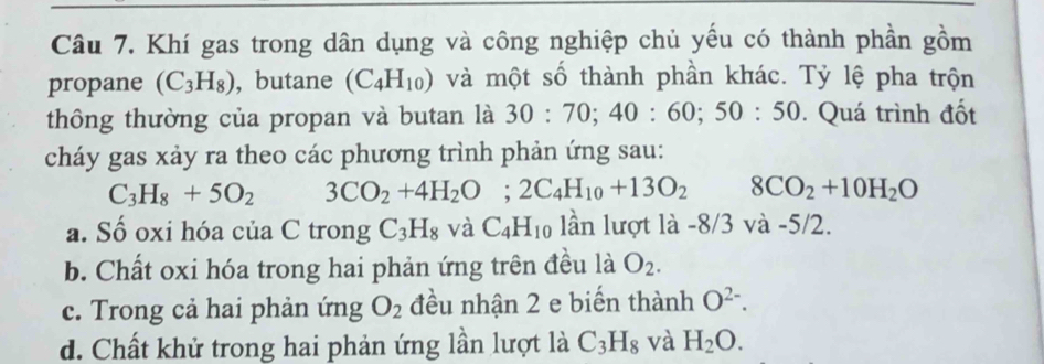 Khí gas trong dân dụng và công nghiệp chủ yếu có thành phần gồm
propane (C_3H_8) , butane (C_4H_10) và một số thành phần khác. Tỷ lệ pha trộn
thông thường của propan và butan là 30:70; 40 : 60; 50:50. Quá trình đốt
cháy gas xảy ra theo các phương trình phản ứng sau:
C_3H_8+5O_2 3CO_2+4H_2O; 2C_4H_10+13O_2 8CO_2+10H_2O
a. Số oxi hóa của C trong C_3H_8 và C_4H_10 lần lượt là -8/3 và -5/2.
b. Chất oxi hóa trong hai phản ứng trên đều là O_2.
c. Trong cả hai phản ứng O_2 đều nhận 2 e biến thành O^(2-).
d. Chất khử trong hai phản ứng lần lượt là C_3H_8 và H_2O.