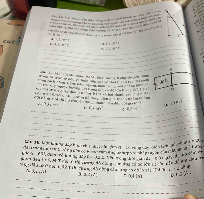 Tại ni  Các đ
6 Các ợ
dài c=1m
Câu 16. Một thanh dẫn điện đồng chất có khối lượng m=10g
trot
trong ra ngoài. Đầu trên O của thanh có thể quay tự do xung quanh một trục s  v ề  chiềud. Tỉnh
được treo từ trường đều có phương vuỡng góc với mặt 1
nằm ngang, Khi cho dòng điện cường 80· 1=8A qua thanh thi đầu dưới M
áo 2.
m
của thanh đi chuyển một đoạn d=2 ,6 cm. Lấy g=9,8m/s^2. Độ lớn cảm ứng *. Cấc
D, Cả
√
tử B là
cut
A. 3,2.10^(-4)T:
C C
C. 4,3.10^(-3)T.
B. 5,6.10^(-4)T.
_D. 3,2.10^(-3)T.
_
d.
_
Cá
_
_
_
_
N
Cầu 17. Một thanh nhôm MN, khối lương 0,2kg chuyến động
trong từ trường đều và luôn tiếp xúc với hai thanh ray đặt song overline B
song cách nhau 1,6m, nằm ngang, nằm trong mặt phẳng hình vẽ
Từ trường ngược hướng với trọng lực, có độ lớn B=0.05T Hệ số M
ma sát trượt giữa thanh nhôm MN và hai thanh ray là mu =0,4.
Lấy g=10m/s^2 Khi cường độ dòng điện qua thanh nhôm không
_
đối bằng 12A thì nó chuyển động nhanh dẫn đều với gia tốc? D. 0,5m/s^2.
A. 0,3m/s^2. B. 0,4m/s^2. C. 0,8m/s^2.
_
_
_
_
_
Câu 18. Một khung dây hình chữ nhật kín gồm N=10 vòng dây, diện tích mỗi vòng s=20 C
đặt trong một từ trường đều có Vectơ cảm ứng 1 với pháp tuyển của mặt phang khung
góc alpha =60° , điện trở khung dây R=0,2Omega , Nếu trong thời gian △ t=0,01 giây, độ lớn cảm ứn
giảm đều từ 0,04 T đến 0 thì cường độ dòng cảm ứng có độ l 1 nếu đổ lớn cảm úr
tăng đều từ 0 đến 0,02 T thì cường độ dòng cảm ứng có độ lớn i₂. Khi đó, i1 + i2 bằng
_
A. 0,1(A ). B. 0,2 (A). C. 0,4 (A). D. 0,3 (A).
_
_
_