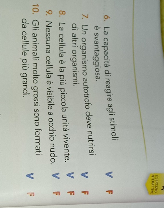 ESERCIZIO 
INTERATTIvo 
6. La capacità di reagire agli stimoli 
V F 
è svantaggiosa. 
7. Un organismo autotrofo deve nutrirsi 
a 
di altri organismi. 
8. La cellula è la più piccola unità vivente. 
9. Nessuna cellula è visibile a occhio nudo. 
10. Gli animali molto grossi sono formati 
da cellule più grandi.