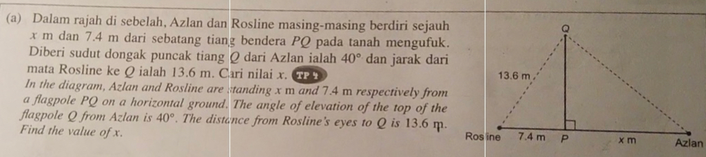 Dalam rajah di sebelah, Azlan dan Rosline masing-masing berdiri sejauh
x m dan 7.4 m dari sebatang tiang bendera PQ pada tanah mengufuk. 
Diberi sudut dongak puncak tiang Q dari Azlan ialah 40° dan jarak dari 
mata Rosline ke Q ialah 13.6 m. Cari nilai x. CPA 
In the diagram, Azlan and Rosline are standing x m and 7.4 m respectively from 
a flagpole PQ on a horizontal ground. The angle of elevation of the top of the 
flagpole Q from Azlan is 40°. The distance from Rosline's eyes to Q is 13.6 m. 
Find the value of x.