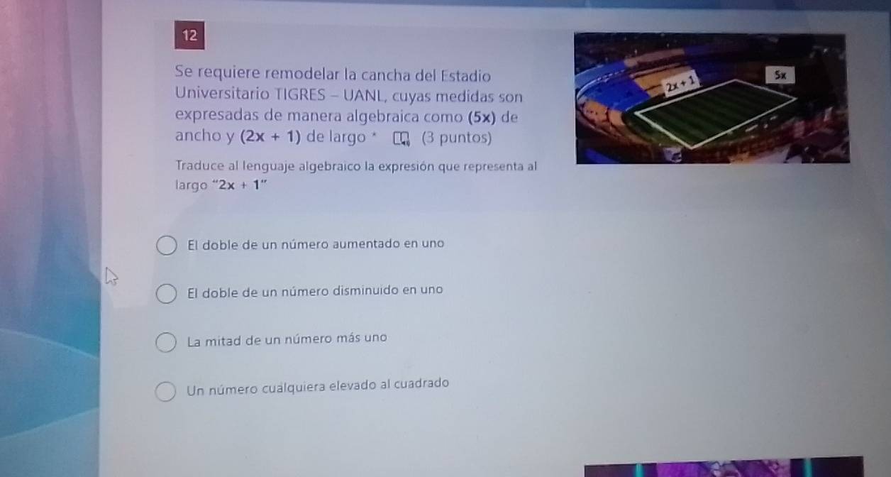 Se requiere remodelar la cancha del Estadio
Universitario TIGRES - UANL, cuyas medidas son
expresadas de manera algebraica como (5×) de
ancho y (2x+1) de largo  (3 puntos)
Traduce al lenguaje algebraico la expresión que representa al
largo “ 2x+1''
El doble de un número aumentado en uno
El doble de un número disminuido en uno
La mitad de un número más uno
Un número cualquiera elevado al cuadrado