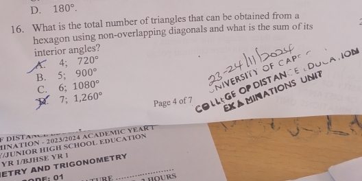 D. 180°. 
16. What is the total number of triangles that can be obtained from a
hexagon using non-overlapping diagonals and what is the sum of its 
interior angles?
A. 4; 720°
B. 5; 900°
COLLEGe OP DISTANCE LDOCATON
C. 6; 1080°
O N IVERSITY OF C A P
EX á minations uni7
7; 1,260°
Page 4 of 7
HINATION - 2023/2024 ACADEMIC YEAR T F DISTan
/JUNIOR HIGH SCHOOL EDUCATION YR 1/BJHSE YR 1
ETRY AND TRIGONOMETRY
ODF: 01 FURF