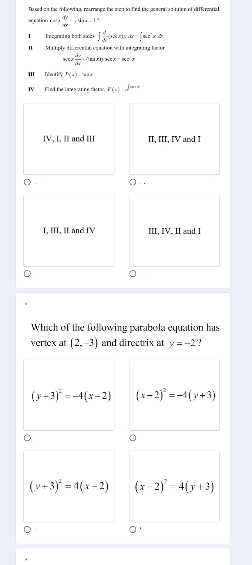 Based on the following, rearrange the step to find the general solution of differential
equation cos x dy/dx +ysin x=1
Integrating both sides ∈t  d/dx (sec x)ydx=∈t sec^2xdx
II Multiply differential equation with integrating factor
sec x dy/dx +(tan x)ysec x=sec^2x
III Identify P(x)=tan x
IV Find the integrating factor, V(x)=e^(∈t tan xdx)
IV, I, II and III II, III, IV and I
.
I, III, II and IV III, IV, II and I
Which of the following parabola equation has
vertex at (2,-3) and directrix at y=-2 ?
(y+3)^2=-4(x-2) (x-2)^2=-4(y+3)
(y+3)^2=4(x-2) (x-2)^2=4(y+3);