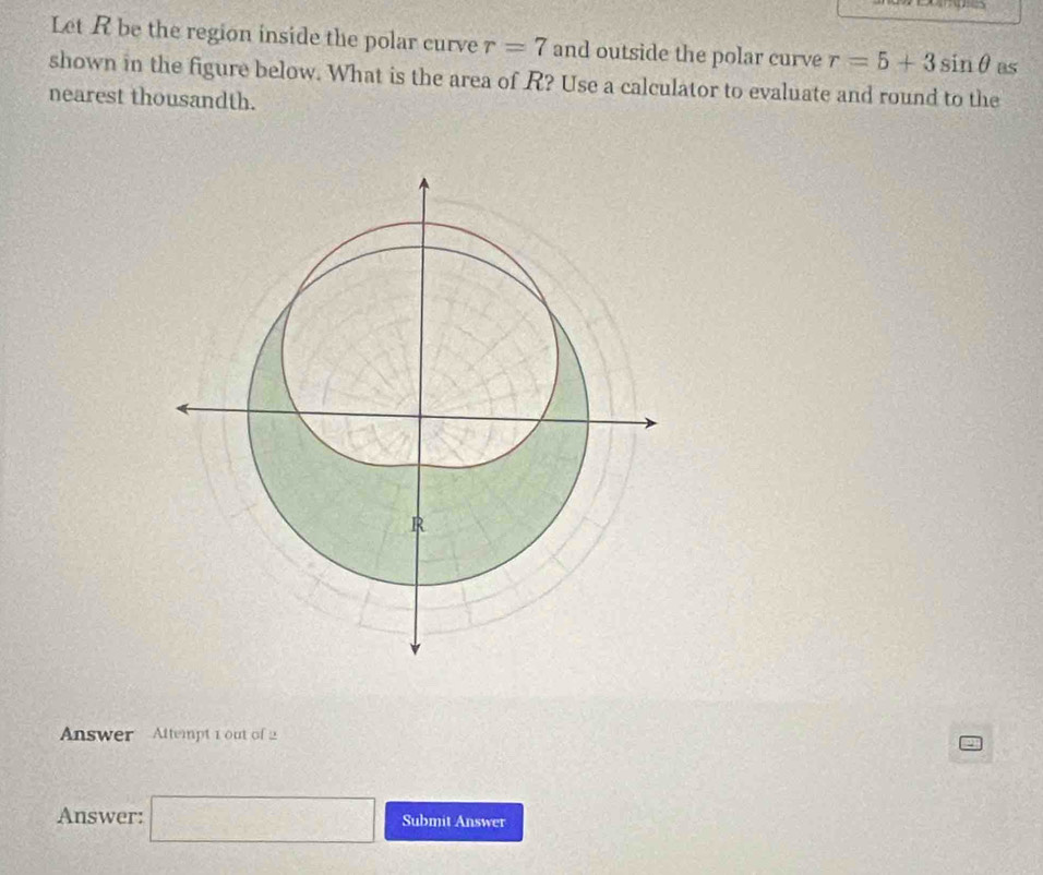 Let R be the region inside the polar curve r=7 and outside the polar curve r=5+3sin θ Bs 
shown in the figure below. What is the area of R? Use a calculator to evaluate and round to the 
nearest thousandth. 
Answer Attempt 1 out of 2 
Answer: □ Submit Answer