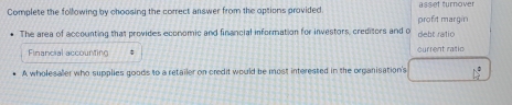 Complete the following by choosing the correct answer from the options provided asset turnove 
The area of accounting that provides economic and financial information for investors, creditors and o debt ratio profit margin 
Financial accounting current ratic 
A wholesaller who supplies goods to a retailer on credit would be most interested in the organisation's