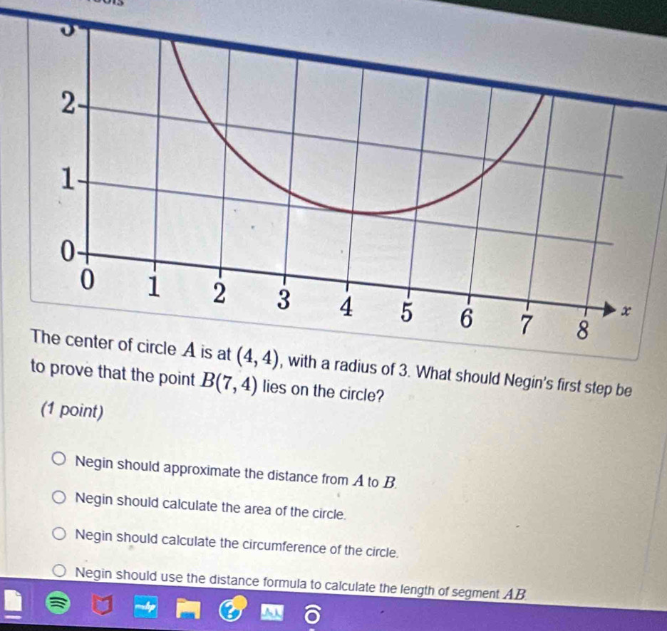 with a radius of 3. What should Negin's first step be
to prove that the point B(7,4) lies on the circle?
(1 point)
Negin should approximate the distance from A to B.
Negin should calculate the area of the circle.
Negin should calculate the circumference of the circle.
Negin should use the distance formula to calculate the length of segment AB.