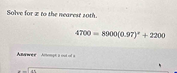 Solve for x to the nearest 10th.
4700=8900(0.97)^x+2200
Answer Attempt 2 out of 2
x=45