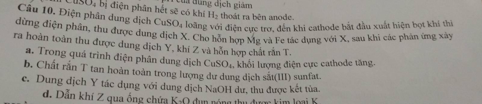 của đung dịch giảm
Cus O_4 bị điện phân hết sẽ có khí H_2 thoát ra bên anode.
Câu 10. Điện phân dung dịch Cu SO_4 loãng với điện cực trơ, đến khi cathode bắt đầu xuất hiện bọt khí thì
dừng điện phân, thu được dung dịch X. Cho hỗn hợp Mg và Fe tác dụng với X, sau khi các phản ứng xảy
ra hoàn toàn thu được dung dịch Y, khí Z và hỗn hợp chất rắn T.
a. Trong quá trình điện phân dung dịch CuS O_4 , khối lượng điện cực cathode tăng.
b. Chất rắn T tan hoàn toàn trong lượng dư dung dịch sắt(III) sunfat.
c. Dung dịch Y tác dụng với dung dịch NaOH dư, thu được kết tủa.
d. Dẫn khí Z qua ống chứa K_2O 1 đ n ó n g t u đ ược kim l o a i K