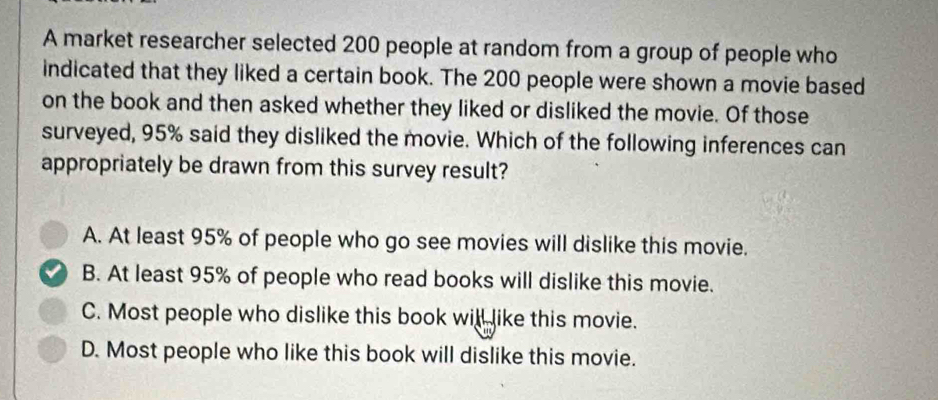 A market researcher selected 200 people at random from a group of people who
indicated that they liked a certain book. The 200 people were shown a movie based
on the book and then asked whether they liked or disliked the movie. Of those
surveyed, 95% said they disliked the movie. Which of the following inferences can
appropriately be drawn from this survey result?
A. At least 95% of people who go see movies will dislike this movie.
B. At least 95% of people who read books will dislike this movie.
C. Most people who dislike this book will like this movie.
D. Most people who like this book will dislike this movie.