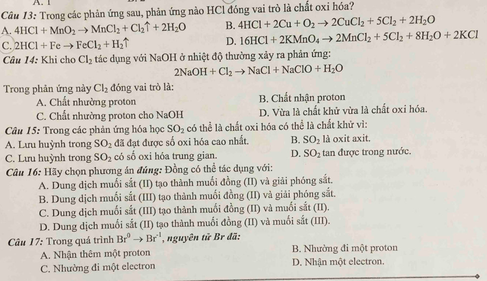 Trong các phản ứng sau, phản ứng nào HCl đóng vai trò là chất oxi hóa?
A. 4HCl+MnO_2to MnCl_2+Cl_2uparrow +2H_2O B. 4HCl+2Cu+O_2to 2CuCl_2+5Cl_2+2H_2O
C. 2HCl+Feto FeCl_2+H_2uparrow D. 16HCl+2KMnO_4to 2MnCl_2+5Cl_2+8H_2O+2KCl
Câu 14: Khi cho Cl_2 tác dụng với NaOH ở nhiệt độ thường xảy ra phản ứng:
2NaOH+Cl_2to NaCl+NaClO+H_2O
Trong phản ứng này Cl_2 đóng vai trò là:
A. Chất nhường proton B. Chất nhận proton
C. Chất nhường proton cho NaOH D. Vừa là chất khử vừa là chất oxi hóa.
Câu 15: Trong các phản ứng hóa học SO_2 có thể là chất oxi hóa có thể là chất khử vì:
A. Lưu huỳnh trong SO_2 đã đạt được số oxi hóa cao nhất. B. SO_2 là oxit axit.
C. Lưu huỳnh trong SO_2 có số oxi hóa trung gian. D. SO_2 tan được trong nước.
Câu 16: Hãy chọn phương án đúng: Đồng có thể tác dụng với:
A. Dung dịch muối sắt (II) tạo thành muối đồng (II) và giải phóng sắt.
B. Dung dịch muối sắt (III) tạo thành muối đồng (II) và giải phóng sắt.
C. Dung dịch muối sắt (III) tạo thành muối đồng (II) và muối sắt (II).
D. Dung dịch muối sắt (II) tạo thành muối đồng (II) và muối sắt (III).
Câu 17: Trong quá trình Br^0to Br^(-1) , nguyên tử Br đã:
A. Nhận thêm một proton B. Nhường đi một proton
C. Nhường đi một electron
D. Nhận một electron.