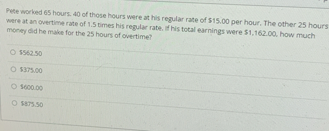 Pete worked 65 hours. 40 of those hours were at his regular rate of $15.00 per hour. The other 25 hours
were at an overtime rate of 1.5 times his regular rate. If his total earnings were $1,162.00, how much
money did he make for the 25 hours of overtime?
$562.50
$375,00
$600.00
$875,50