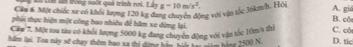 lài còn ln trong suốt quá trình rơi. Lây g=10m/s^2. A. giá
Câu 6. Một chiếc xe có khối lượng 120 kg đa ng với vận tốc 36km/h. Hỏi B. cô
phii thực hiện một công bao nhiêu để hãm xe dừng lại. C. côi
Căm 7. Mặt ta tiu có khối lượng 5000 kg đang chuyển động với vận tốc 10m/s thì
lhăm lại. Tou mày sẽ chụy thêm bao xã thì dừng hàa hi kh hiim bằng 2500 N. D. tíc