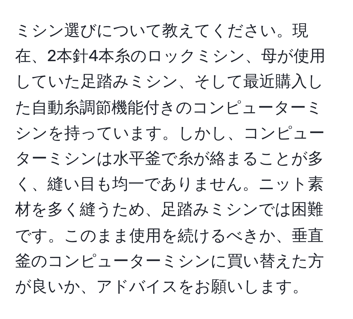 ミシン選びについて教えてください。現在、2本針4本糸のロックミシン、母が使用していた足踏みミシン、そして最近購入した自動糸調節機能付きのコンピューターミシンを持っています。しかし、コンピューターミシンは水平釜で糸が絡まることが多く、縫い目も均一でありません。ニット素材を多く縫うため、足踏みミシンでは困難です。このまま使用を続けるべきか、垂直釜のコンピューターミシンに買い替えた方が良いか、アドバイスをお願いします。