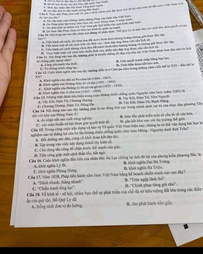 Au mở ra thời l độc lầp tự chà làa la
B, lột đồ ách đô hộ của nhà Hân, lập nước Van Xuân
C. linh đạo nhân đân tiên hành Tổng khôi nghĩa
Cầu 9. Thực dân Pháp phái mắt 26 năm (1838-1884) mới đặt được ách đô hộ trên toàn bộ đất nước Việt Nam vi là
D. mở đầu thời ki đầu tranh chống Bắc thuộc
do não sau dây?
A. Do vập phái cuộc kháng chiến chồng Pháp của nhân dân Việt Nam.
B. Do Pháp phải tập trung xâm lược các mộc Đông Nam Á khác trước
C. Do điều kiện rự nhiên của Việt Nam gây khô khân cho quá trình xâm lược.
D. Do thực dân Pháp chưa có tiểm lực kinh tế, quân sự mạnh.
bgo'? Cầu 10, Nội dung nào sau đây phin ảnh đùng về nhận định: ''Hồ Quỷ Ly là một nhà cái cách lớn, kiên quyết và tảo
A. Tiến hành cải cách, dù chưa đa đất nước thoát khỏi khùng hoàng nhưng giữ được độc lập.
B. Tiền hành một số cái cách trên các lĩnh vục, chưa đáp ứng được yêu cầu lịch sử.
C. Tiền hành cài cách nhưng chưa đưa đất nước thoát khỏi khủng hoáng và không giữ được độc lập.
D. Thực hiện cuộc cài cách trên nhiều lĩnh vực, phản nào đáp ứng được yêu cầu lịch sử.
Cầu 1I. Nội dung nào sau đây không phải là truyền thống tốt đẹp của dân tộc Việt Nam được hun đúc nền từ lịch
sử chống giặc ngoại xăm?
A. Lông yêu nước tha thiết. B. Giải quyết tranh chấp bằng bạo lực.
D. Tinh thần đoàn kết keo sơm.
C. Trí thông minh sáng tạo.
Cầu 12. Cuộc khởi nghĩa nào sau đây không diễn ra ở Cam-pu-chia trong những năm cuối thể ki XIX - đầu thế ki
XX?
A. Khới nghĩa của nhà sư Pu-côm-bô (1866 - 1867).
B. Khởi nghĩa của Hoàng thân Si-vô-tha (1861 - 1892).
C. Khởi nghĩa của Hoàng từ Đi-pō-né-gō-rō (1825 - 1830).
D. Khởi nghĩa của A-cha-xoa (1863 - 1866).
Câu 13. Những trận đánh tiêu biểu trong cuộc kháng chiến chồng quân Nguyên xâm lược (năm 1285) là
A. Tây Kết, Hàm Tử, Chương Dương. B. Tây Kết, Hàm Tứ, Như Nguyệt.
C. Chương Dương, Hàm Tử, Đồng Đa. D. Tây Kết, Hàm Tứ, Bạch Đằng.
Câu 14. Nội dung nào sau đây không phải là tác động tích cực trong chính sách cai trị của thực dân phương Tây
ổi với khu vực Đông Nam Á?
A. du nhập nền sản xuất công nghiệp. B. thúc đầy phát triển một số yếu tố về văn hóa.
C. các mâu thuẫn xã hội được giải quyết triệt đề. D. gắn kết khu vực với thị trường thế giới.
Câu 15. Trong công cuộc xây dựng và bảo vệ Tổ quốc Việt Nam hiện nay, chúng ta có thể vận dụng bài học ki
nghiệm nào từ thắng lợi của ba lần kháng chiến chống quân xâm lược Mông - Nguyên dưới thời Trần?
A. Bổi đưỡng sức dân, cùng cổ khổi đoàn kết dân tộc.
B. Tập trung vào việc xây dựng thành lũy kiên cố.
C. Chủ động tấn công để chặn trước thể mạnh của giặc.
D. Tiến công giặc một cách thần tốc, bắt ngờ.
Câu 16. Cuộc khởi nghĩa đầu tiên của nhân dân Âu Lạc chống lại ách đô hộ của phong kiến phương Bắc là
A. khởi nghĩa Lý Bí. B. khời nghĩa Hai Bà Trưng.
C. khởi nghĩa Phùng Hưng. D. khởi nghĩa Bà Triệu.
Câu 17. Năm 1858, Pháp tiến hành xâm lược Việt Nam bằng kế hoạch chiến tranh nào sau đây?
A. “Đánh nhanh, thắng nhanh”. B. “Tràn ngập lãnh thổ”.
C. “Chiến tranh tổng lực”. D. “Chinh phục từng gôi nhỏ”.
Câu 18. Về kinh tế - xã hội, nhằm hạn chế sự phát triển của chế độ sở hữu ruộng đắt lớn trong các điễn
ấp của quý tộc, Hồ Quý Ly đã
A. thống nhất đơn vị đo lường. B. cho phát hành tiền giấy.