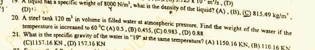 m^(wedge 23* 10m^circ)m°/s,(D) 
19. A liquid has a specific weight of 8000N/m^3 , what is the density of the liquid? (A) . (B), (C) 815.49kg/m^3,
(D)†
20. A steel tank 120m^3 in volume is filled water at atmospheric pressure. Find the weight of the water if the
temperature is increased to 60°C (A) 0.5 , (B) 0.455, (C) 0.983 , (D) 0.88
21. What is the specific gravity of the water in “' 19 ” at the same temperature? (A) 1150.16 KN, (B) 110.16 KN
(C) 1157.16 KN , (D) 157.16 KN