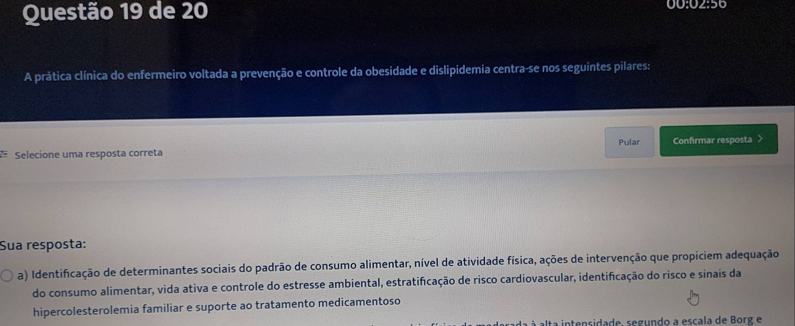 de 20 00:02:56 
A prática clínica do enfermeiro voltada a prevenção e controle da obesidade e dislipidemia centra-se nos seguintes pilares: 
Pular 
a Selecione uma resposta correta Confirmar resposta > 
Sua resposta: 
a) Identificação de determinantes sociais do padrão de consumo alimentar, nível de atividade física, ações de intervenção que propiciem adequação 
do consumo alimentar, vida ativa e controle do estresse ambiental, estratificação de risco cardiovascular, identificação do risco e sinais da 
hipercolesterolemia familiar e suporte ao tratamento medicamentoso 
à alta intensidade, segundo a escala de Borg e