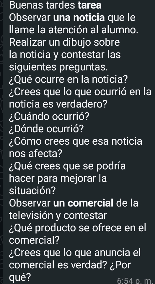 Buenas tardes tarea 
Observar una noticia que le 
llame la atención al alumno. 
Realizar un dibujo sobre 
la noticia y contestar las 
siguientes preguntas. 
¿Qué ocurre en la noticia? 
¿Crees que lo que ocurrió en la 
noticia es verdadero? 
¿Cuándo ocurrió? 
¿Dónde ocurrió? 
¿Cómo crees que esa noticia 
nos afecta? 
¿Qué crees que se podría 
hacer para mejorar la 
situación? 
Observar un comercial de la 
televisión y contestar 
¿Qué producto se ofrece en el 
comercial? 
¿Crees que lo que anuncia el 
comercial es verdad? ¿Por 
qué? p. m.
6:54